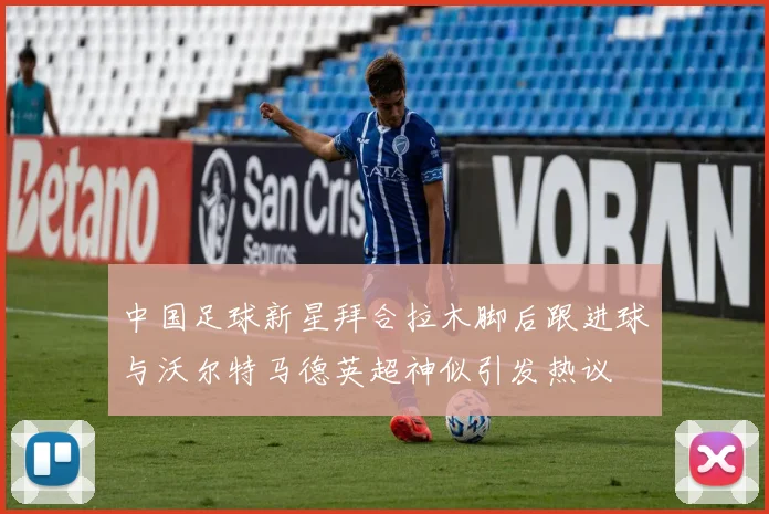 中国足球新星拜合拉木脚后跟进球与沃尔特马德英超神似引发热议
