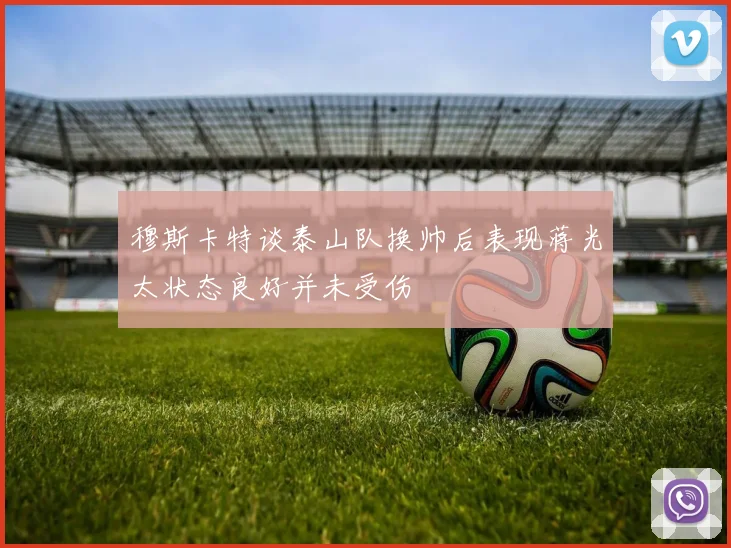 穆斯卡特谈泰山队换帅后表现蒋光太状态良好并未受伤
