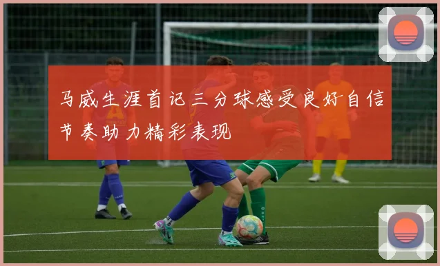 马威生涯首记三分球感受良好自信节奏助力精彩表现