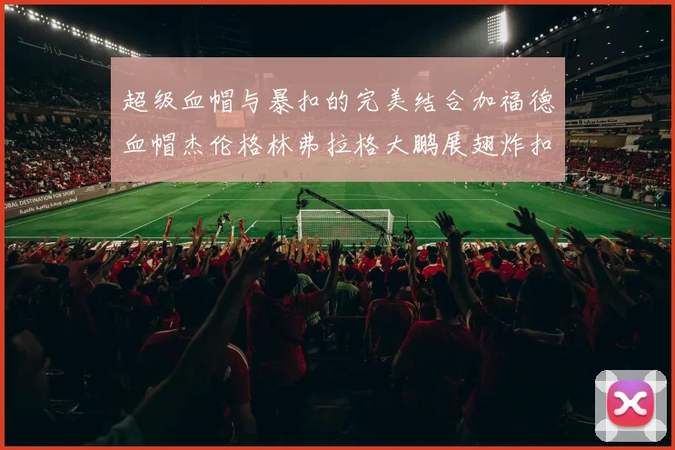 超级血帽与暴扣的完美结合加福德血帽杰伦格林弗拉格大鹏展翅炸扣精彩瞬间