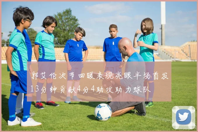 郭艾伦次节回暖表现亮眼半场首发13分钟贡献4分4助攻助力球队