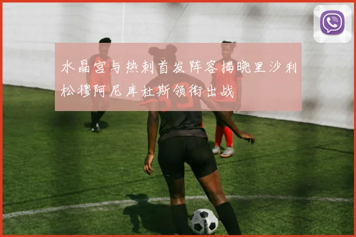 水晶宫与热刺首发阵容揭晓里沙利松穆阿尼库杜斯领衔出战