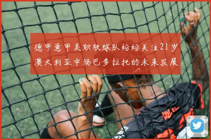 德甲意甲美职联球队纷纷关注21岁澳大利亚中场巴多拉托的未来发展