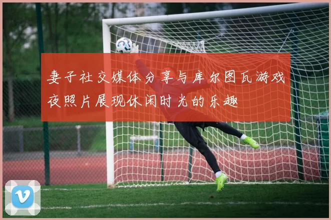 妻子社交媒体分享与库尔图瓦游戏夜照片展现休闲时光的乐趣