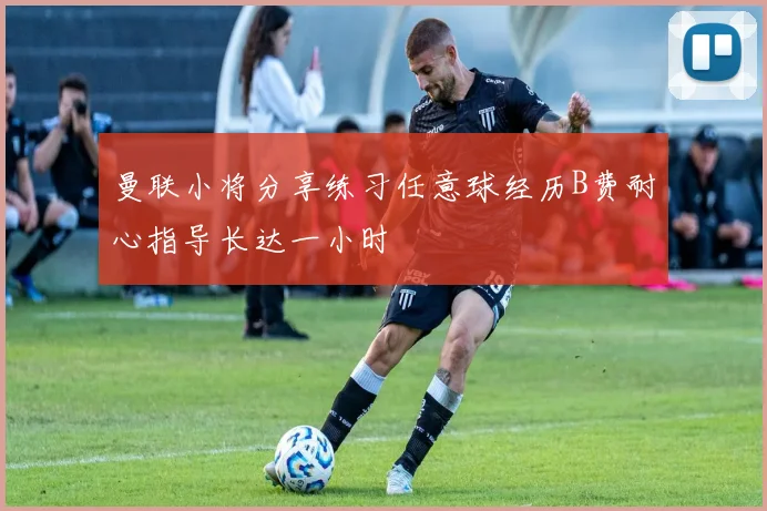 曼联小将分享练习任意球经历B费耐心指导长达一小时