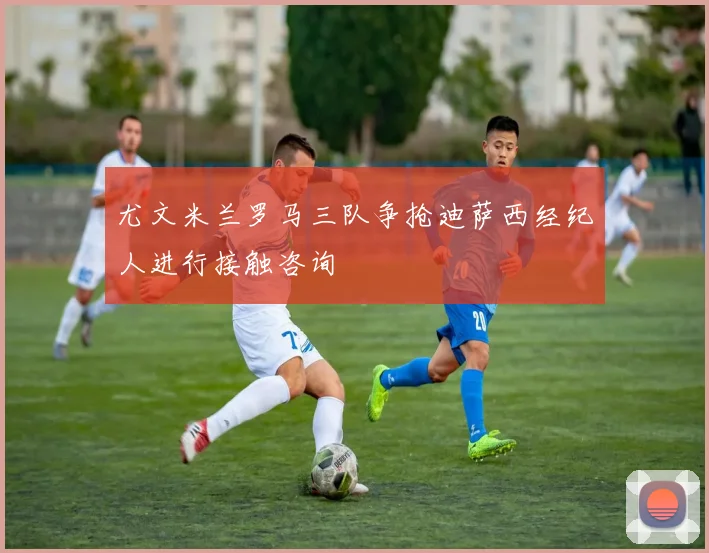 尤文米兰罗马三队争抢迪萨西经纪人进行接触咨询