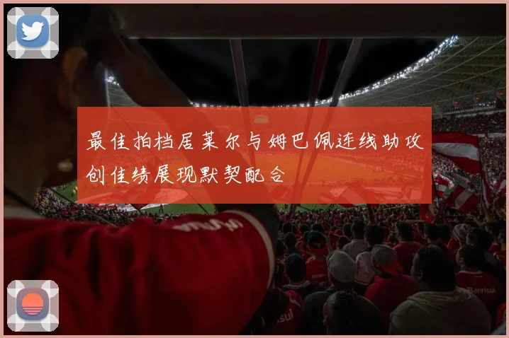 最佳拍档居莱尔与姆巴佩连线助攻创佳绩展现默契配合