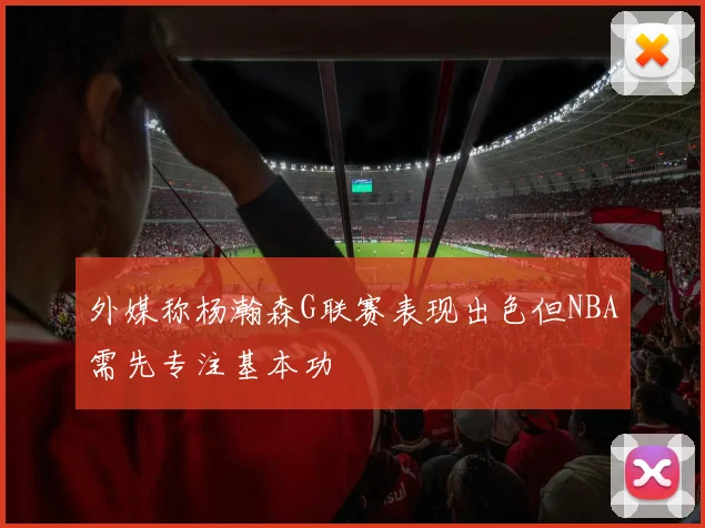 外媒称杨瀚森G联赛表现出色但NBA需先专注基本功