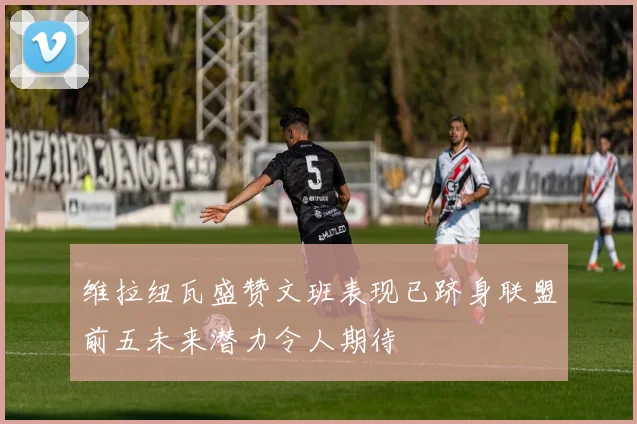 维拉纽瓦盛赞文班表现已跻身联盟前五未来潜力令人期待