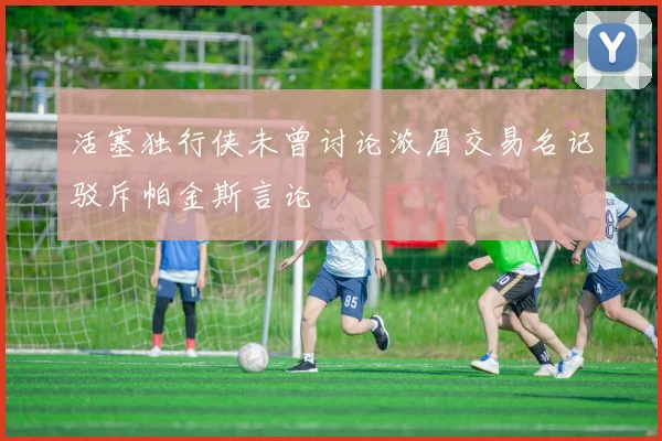 活塞独行侠未曾讨论浓眉交易名记驳斥帕金斯言论