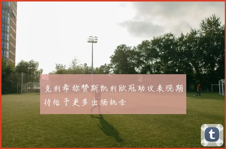 克利希称赞斯凯利欧冠助攻表现期待给予更多出场机会