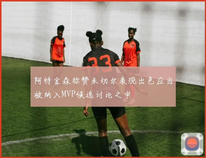 阿特金森称赞米切尔表现出色应当被纳入MVP候选讨论之中