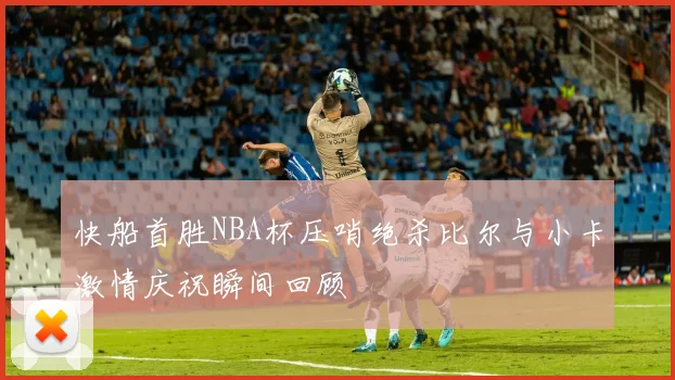 快船首胜NBA杯压哨绝杀比尔与小卡激情庆祝瞬间回顾