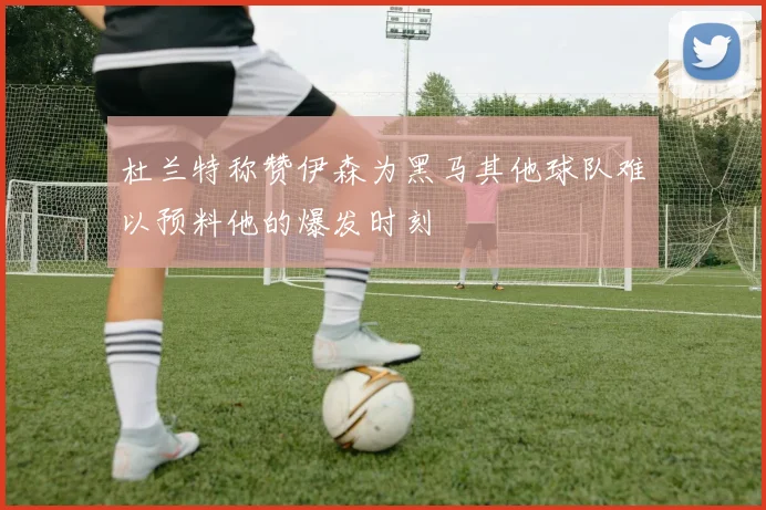 杜兰特称赞伊森为黑马其他球队难以预料他的爆发时刻