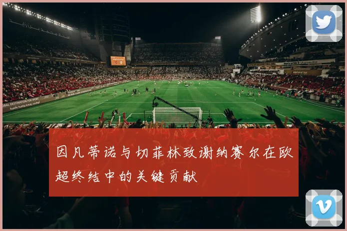 因凡蒂诺与切菲林致谢纳赛尔在欧超终结中的关键贡献
