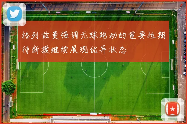 格列兹曼强调无球跑动的重要性期待新援继续展现优异状态