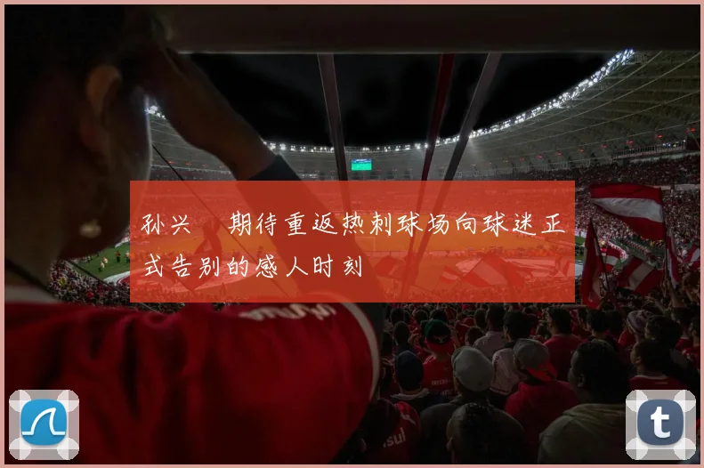 孙兴慜期待重返热刺球场向球迷正式告别的感人时刻