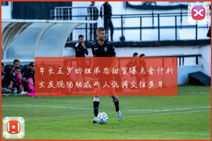 年长五岁的姐弟恋甜蜜曝光舍什科女友现场助威两人低调交往多年