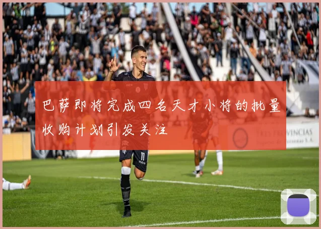 巴萨即将完成四名天才小将的批量收购计划引发关注