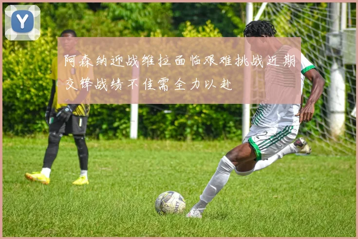 阿森纳迎战维拉面临艰难挑战近期交锋战绩不佳需全力以赴