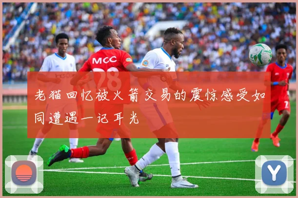 老猫回忆被火箭交易的震惊感受如同遭遇一记耳光