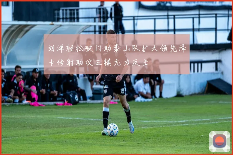 刘洋轻松破门助泰山队扩大领先泽卡传射助攻三镇无力反击