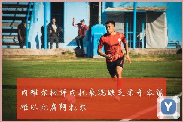 内维尔批评内托表现缺乏杀手本能难以比肩阿扎尔