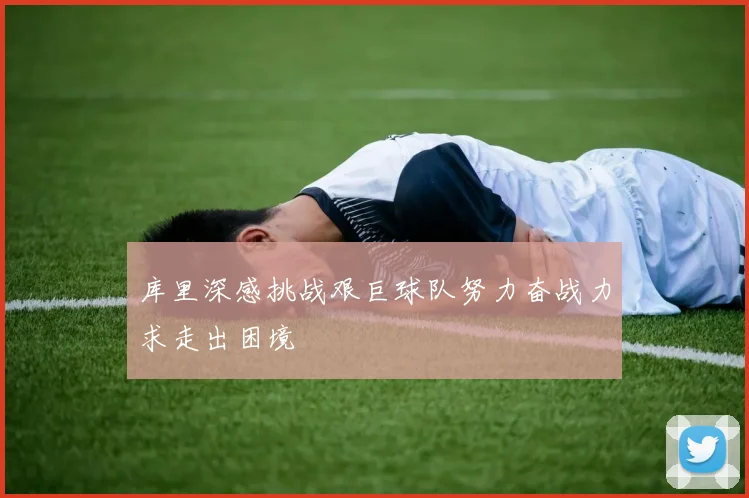 库里深感挑战艰巨球队努力奋战力求走出困境
