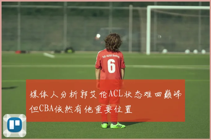 媒体人分析郭艾伦ACL状态难回巅峰但CBA依然有他重要位置