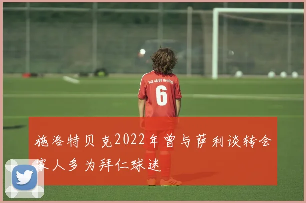 施洛特贝克2022年曾与萨利谈转会家人多为拜仁球迷