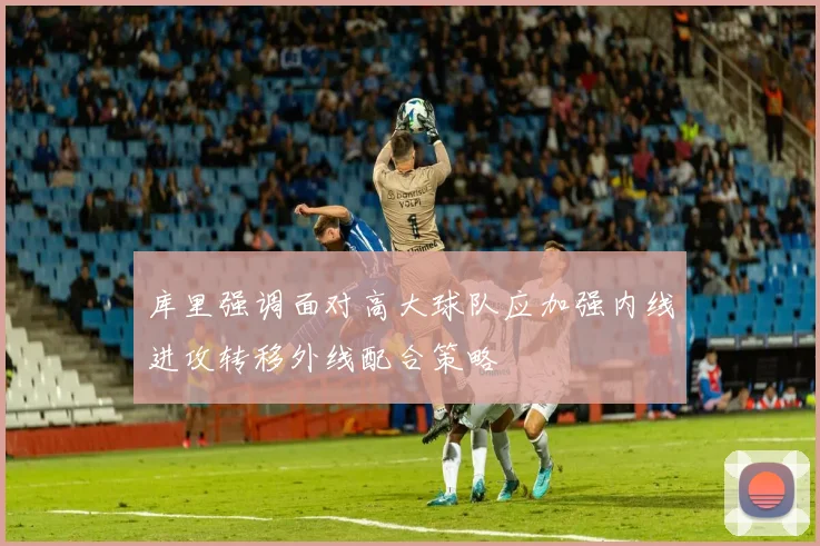 库里强调面对高大球队应加强内线进攻转移外线配合策略