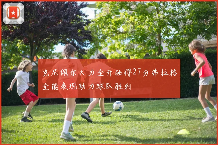 克尼佩尔火力全开独得27分弗拉格全能表现助力球队胜利