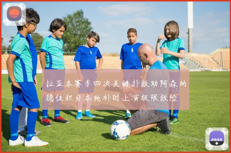 拉亚本赛季四次关键扑救助阿森纳稳住积分本轮补时上演极限救险