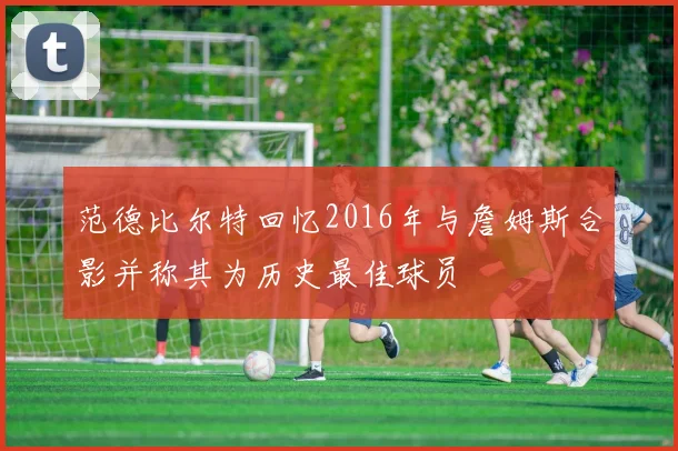 范德比尔特回忆2016年与詹姆斯合影并称其为历史最佳球员