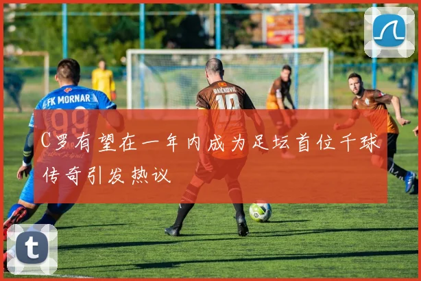 C罗有望在一年内成为足坛首位千球传奇引发热议