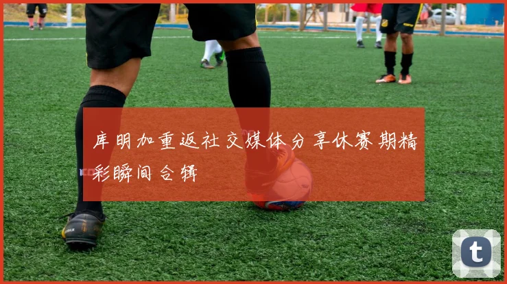 库明加重返社交媒体分享休赛期精彩瞬间合辑