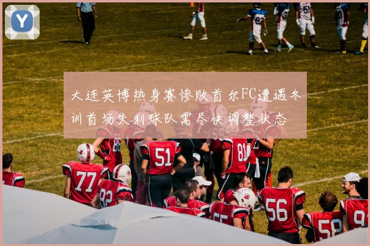 大连英博热身赛惨败首尔FC遭遇冬训首场失利球队需尽快调整状态