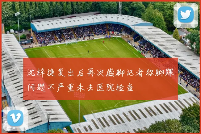 沈梓捷复出后再次崴脚记者称脚踝问题不严重未去医院检查