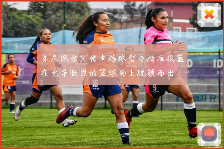克尼佩尔凭借卓越球智与精准投篮在竞争激烈的篮球场上脱颖而出