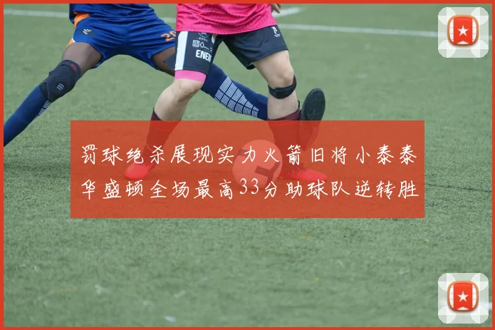 罚球绝杀展现实力火箭旧将小泰泰华盛顿全场最高33分助球队逆转胜利