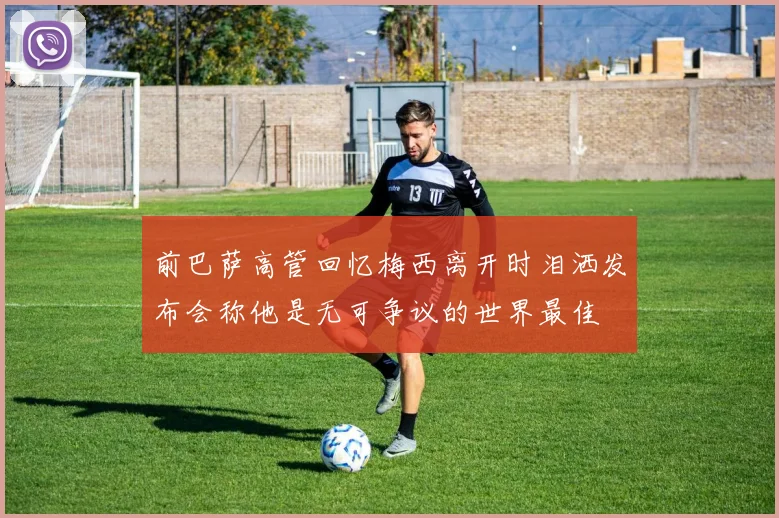 前巴萨高管回忆梅西离开时泪洒发布会称他是无可争议的世界最佳