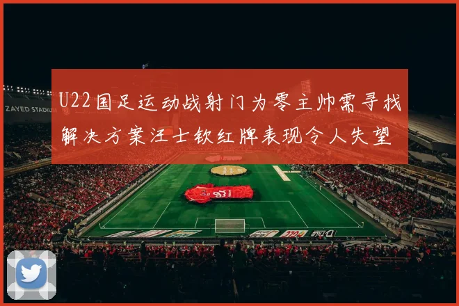 U22国足运动战射门为零主帅需寻找解决方案汪士钦红牌表现令人失望