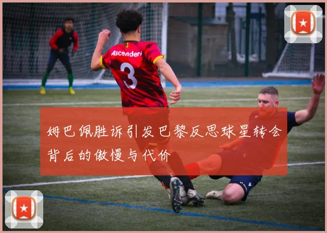 姆巴佩胜诉引发巴黎反思球星转会背后的傲慢与代价