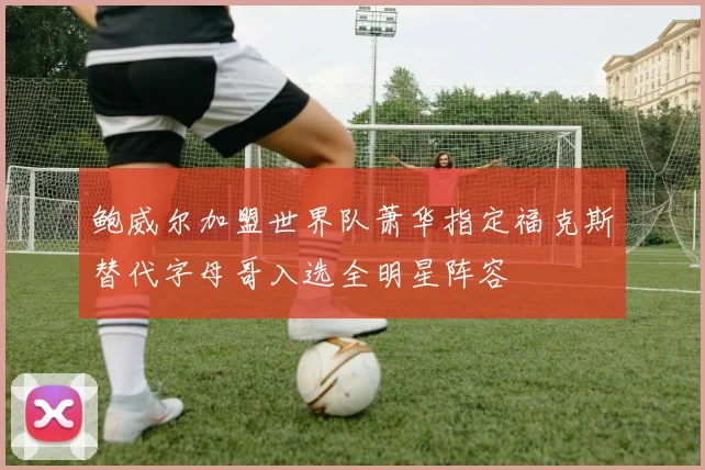 鲍威尔加盟世界队萧华指定福克斯替代字母哥入选全明星阵容