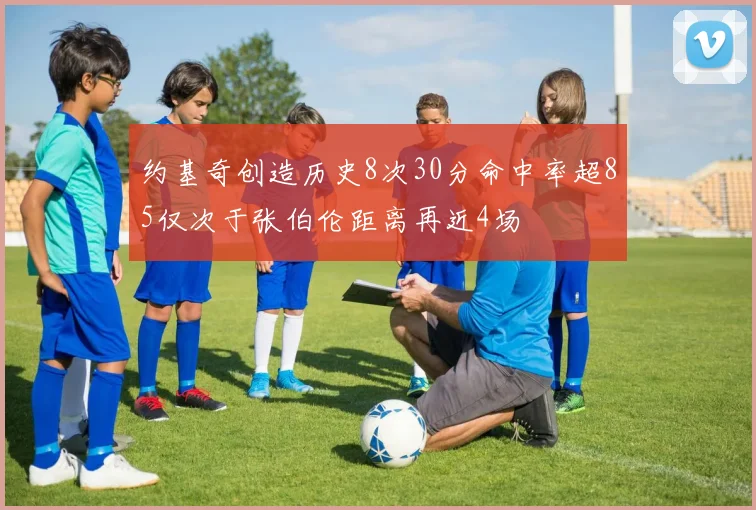 约基奇创造历史8次30分命中率超85仅次于张伯伦距离再近4场